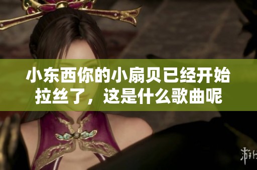 小东西你的小扇贝已经开始拉丝了，这是什么歌曲呢