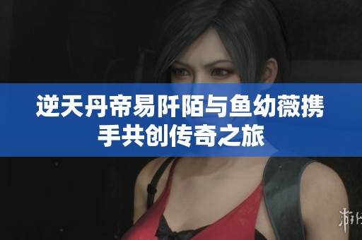 逆天丹帝易阡陌与鱼幼薇携手共创传奇之旅