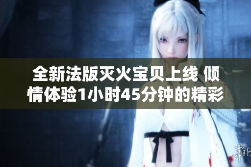 全新法版灭火宝贝上线 倾情体验1小时45分钟的精彩时刻