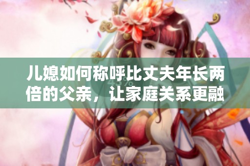 儿媳如何称呼比丈夫年长两倍的父亲，让家庭关系更融洽