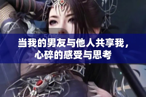当我的男友与他人共享我，心碎的感受与思考