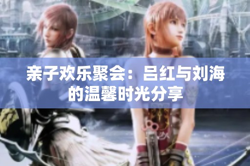 亲子欢乐聚会：吕红与刘海的温馨时光分享