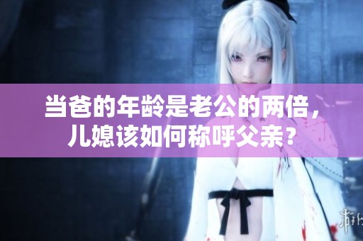 当爸的年龄是老公的两倍，儿媳该如何称呼父亲？