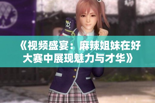 《视频盛宴：麻辣姐妹在好大赛中展现魅力与才华》