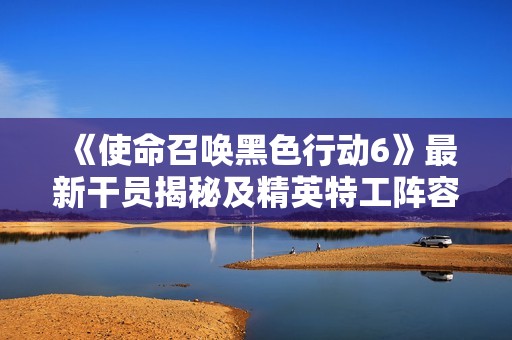 《使命召唤黑色行动6》最新干员揭秘及精英特工阵容详细分析