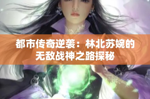 都市传奇逆袭：林北苏婉的无敌战神之路探秘