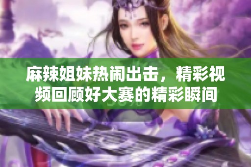 麻辣姐妹热闹出击，精彩视频回顾好大赛的精彩瞬间