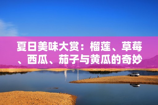 夏日美味大赏：榴莲、草莓、西瓜、茄子与黄瓜的奇妙搭配