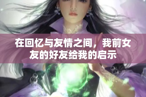 在回忆与友情之间，我前女友的好友给我的启示