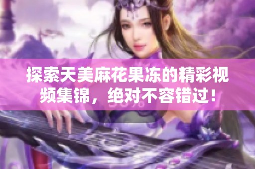 探索天美麻花果冻的精彩视频集锦，绝对不容错过！