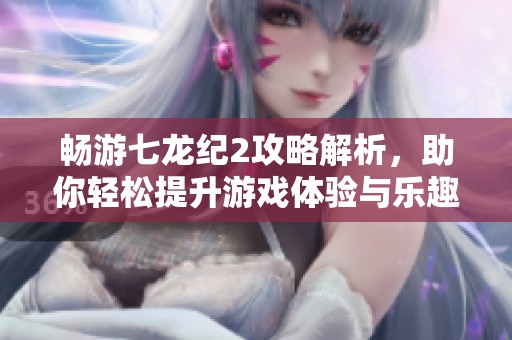 畅游七龙纪2攻略解析，助你轻松提升游戏体验与乐趣