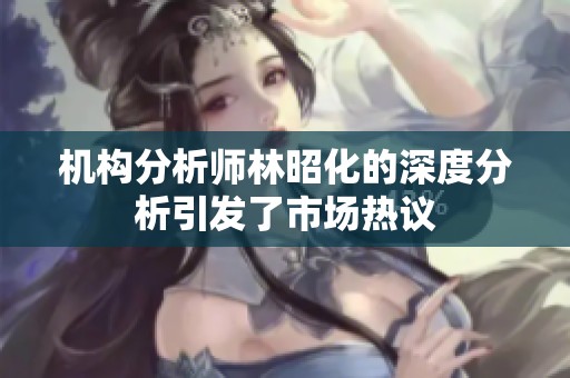 机构分析师林昭化的深度分析引发了市场热议