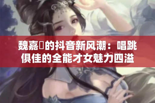魏嘉瑩的抖音新风潮：唱跳俱佳的全能才女魅力四溢