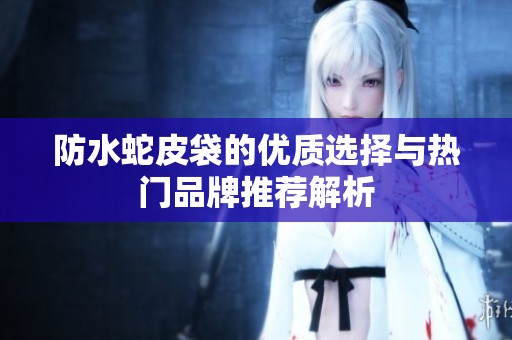 防水蛇皮袋的优质选择与热门品牌推荐解析