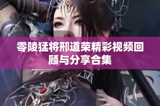 零陵猛将邢道荣精彩视频回顾与分享合集