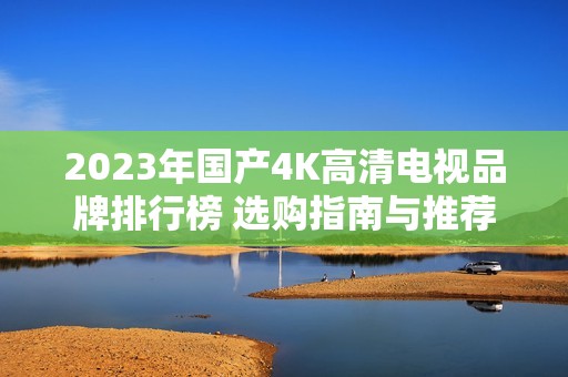 2023年国产4K高清电视品牌排行榜 选购指南与推荐