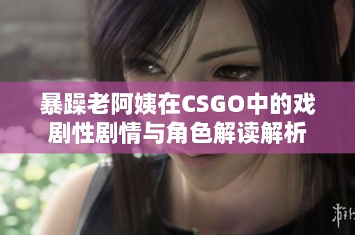 暴躁老阿姨在CSGO中的戏剧性剧情与角色解读解析