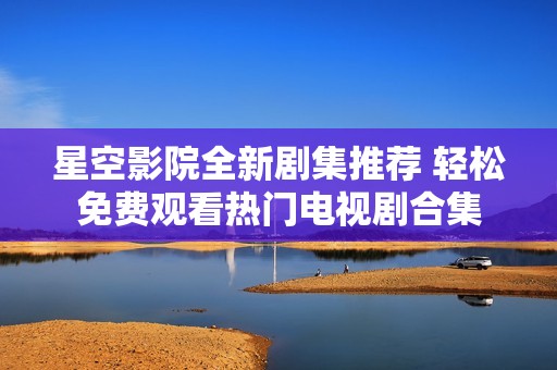 星空影院全新剧集推荐 轻松免费观看热门电视剧合集
