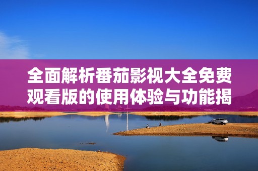 全面解析番茄影视大全免费观看版的使用体验与功能揭秘