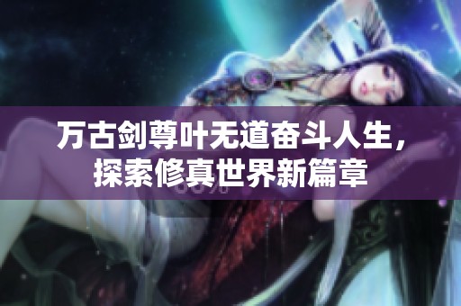 万古剑尊叶无道奋斗人生，探索修真世界新篇章