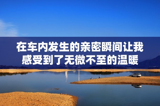 在车内发生的亲密瞬间让我感受到了无微不至的温暖