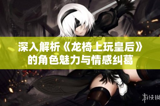 深入解析《龙椅上玩皇后》的角色魅力与情感纠葛