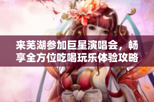 来芜湖参加巨星演唱会，畅享全方位吃喝玩乐体验攻略