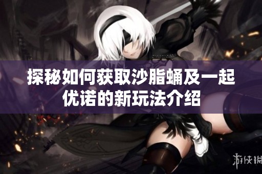 探秘如何获取沙脂蛹及一起优诺的新玩法介绍