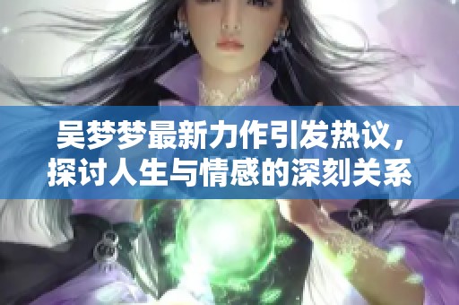 吴梦梦最新力作引发热议，探讨人生与情感的深刻关系