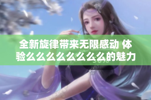 全新旋律带来无限感动 体验么么么么么么么么的魅力与乐趣
