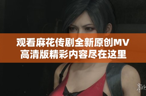 观看麻花传剧全新原创MV高清版精彩内容尽在这里