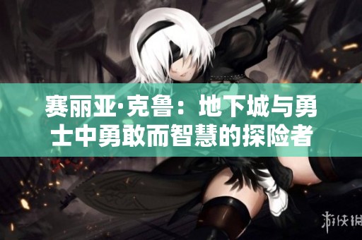 赛丽亚·克鲁：地下城与勇士中勇敢而智慧的探险者