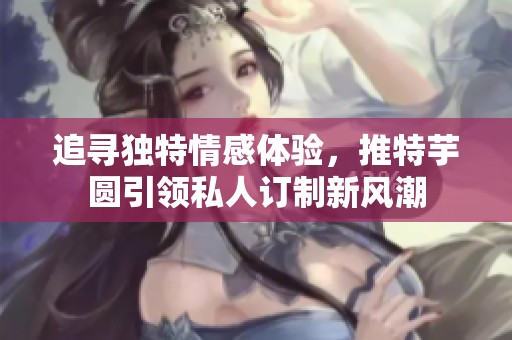 追寻独特情感体验，推特芋圆引领私人订制新风潮