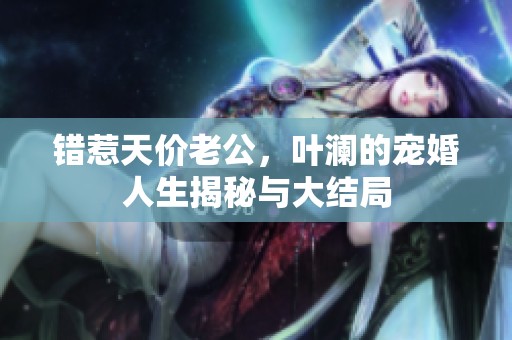 错惹天价老公，叶澜的宠婚人生揭秘与大结局