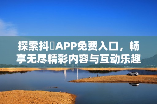 探索抖抈APP免费入口，畅享无尽精彩内容与互动乐趣