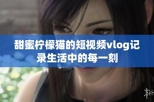 甜蜜柠檬猫的短视频vlog记录生活中的每一刻