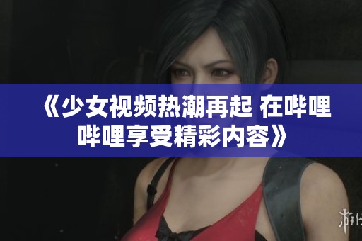 《少女视频热潮再起 在哔哩哔哩享受精彩内容》