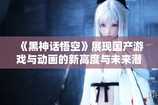《黑神话悟空》展现国产游戏与动画的新高度与未来潜力
