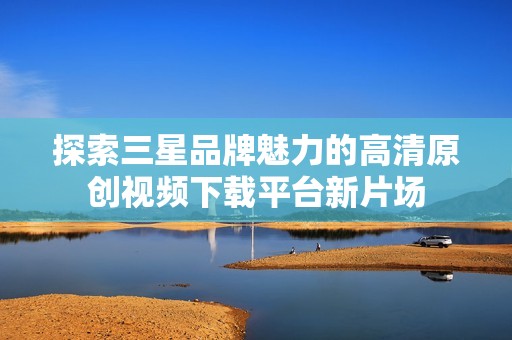 探索三星品牌魅力的高清原创视频下载平台新片场