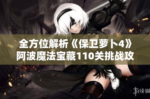 全方位解析《保卫萝卜4》阿波魔法宝藏110关挑战攻略与策略分享