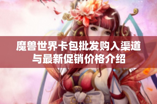 魔兽世界卡包批发购入渠道与最新促销价格介绍