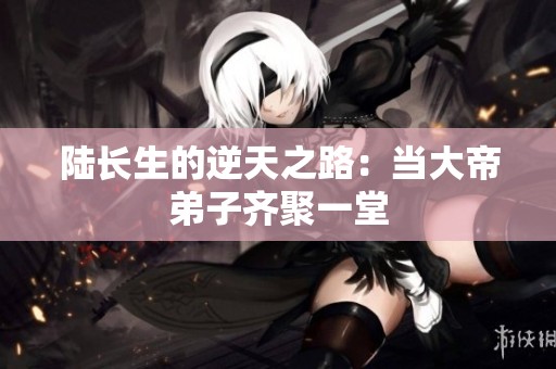 陆长生的逆天之路：当大帝弟子齐聚一堂