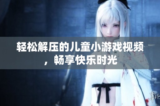 轻松解压的儿童小游戏视频，畅享快乐时光