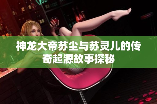 神龙大帝苏尘与苏灵儿的传奇起源故事探秘