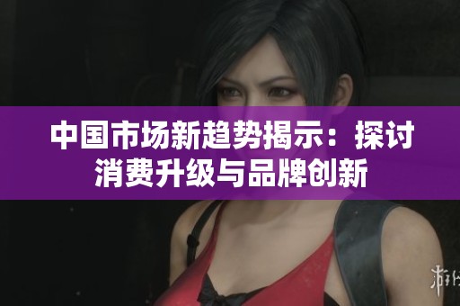 中国市场新趋势揭示：探讨消费升级与品牌创新