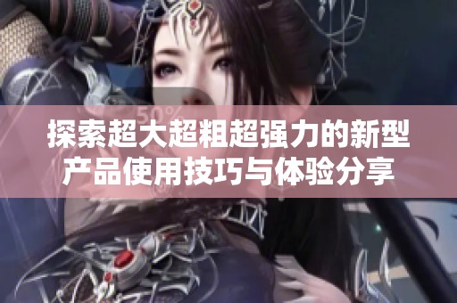 探索超大超粗超强力的新型产品使用技巧与体验分享
