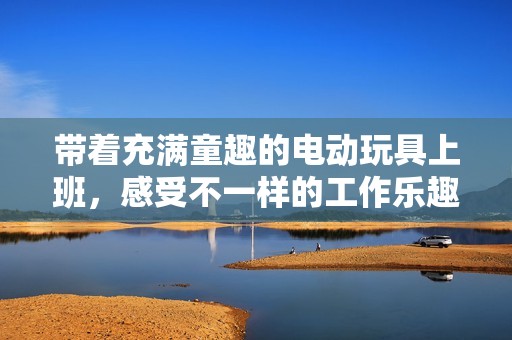 带着充满童趣的电动玩具上班，感受不一样的工作乐趣