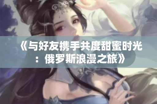 《与好友携手共度甜蜜时光：俄罗斯浪漫之旅》