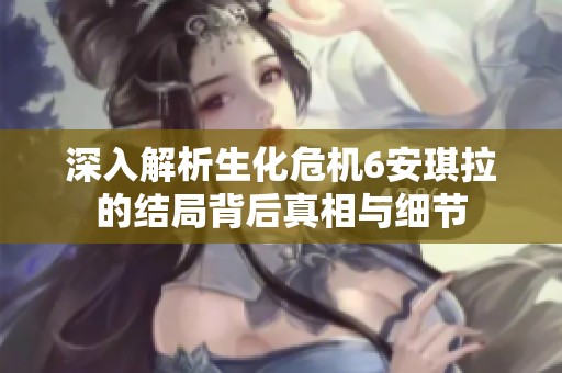 深入解析生化危机6安琪拉的结局背后真相与细节