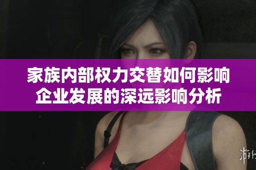 家族内部权力交替如何影响企业发展的深远影响分析
